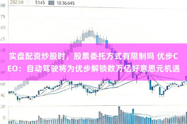实盘配资炒股时，股票委托方式有限制吗 优步CEO：自动驾驶将为优步解锁数万亿好意思元机遇