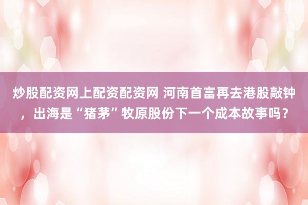 炒股配资网上配资配资网 河南首富再去港股敲钟，出海是“猪茅”牧原股份下一个成本故事吗？