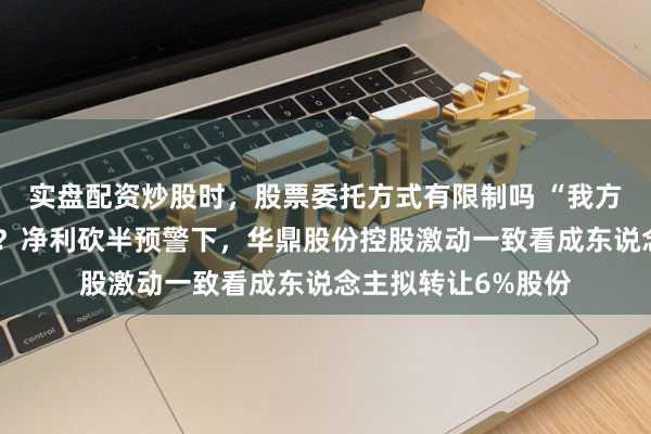 实盘配资炒股时，股票委托方式有限制吗 “我方东说念主”不玩了？净利砍半预警下，华鼎股份控股激动一致看成东说念主拟转让6%股份