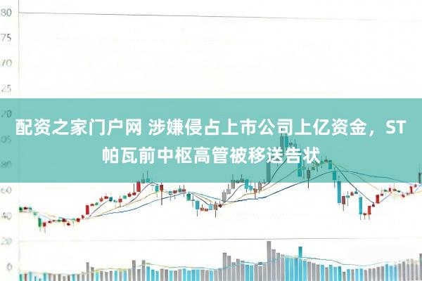 配资之家门户网 涉嫌侵占上市公司上亿资金，ST帕瓦前中枢高管被移送告状