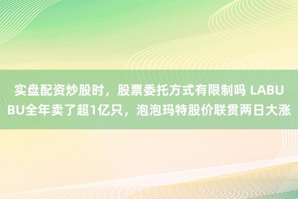 实盘配资炒股时，股票委托方式有限制吗 LABUBU全年卖了超1亿只，泡泡玛特股价联贯两日大涨