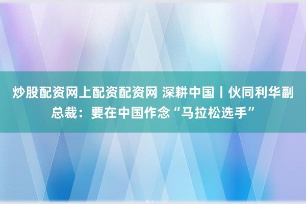 炒股配资网上配资配资网 深耕中国丨伙同利华副总裁：要在中国作念“马拉松选手”