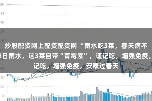 炒股配资网上配资配资网 “雨水吃3菜，春天病不来”，2月18日雨水，这3菜自带“青霉素”，谨记吃，增强免疫，安康过春天