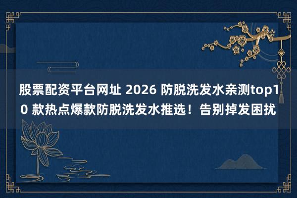 股票配资平台网址 2026 防脱洗发水亲测top10 款热点爆款防脱洗发水推选！告别掉发困扰