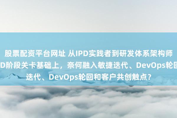 股票配资平台网址 从IPD实践者到研发体系架构师（四）：在经典IPD阶段关卡基础上，奈何融入敏捷迭代、DevOps轮回和客户共创触点？