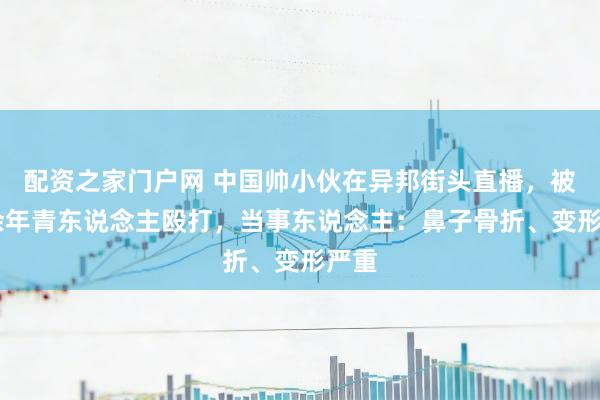 配资之家门户网 中国帅小伙在异邦街头直播，被10余年青东说念主殴打，当事东说念主：鼻子骨折、变形严重