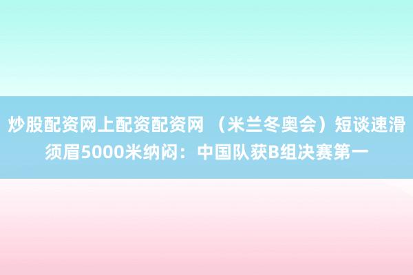 炒股配资网上配资配资网 （米兰冬奥会）短谈速滑须眉5000米纳闷：中国队获B组决赛第一
