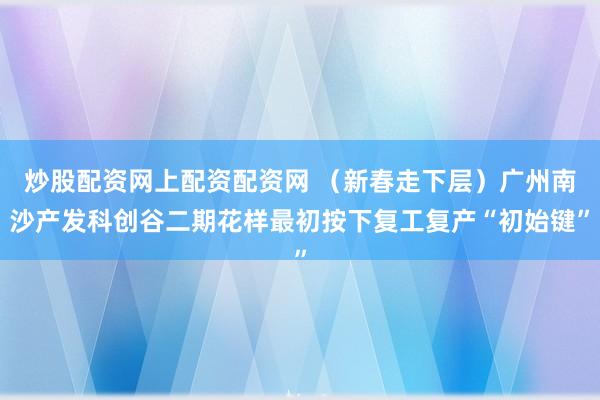 炒股配资网上配资配资网 （新春走下层）广州南沙产发科创谷二期花样最初按下复工复产“初始键”