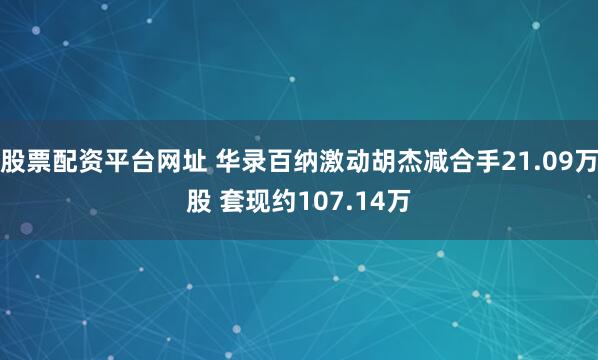 股票配资平台网址 华录百纳激动胡杰减合手21.09万股 套现约107.14万