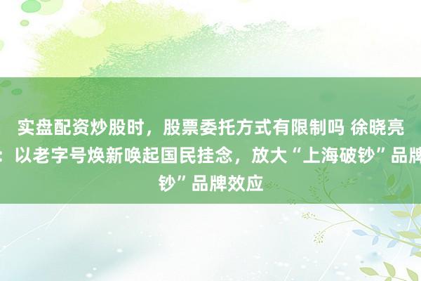 实盘配资炒股时，股票委托方式有限制吗 徐晓亮代表：以老字号焕新唤起国民挂念，放大“上海破钞”品牌效应