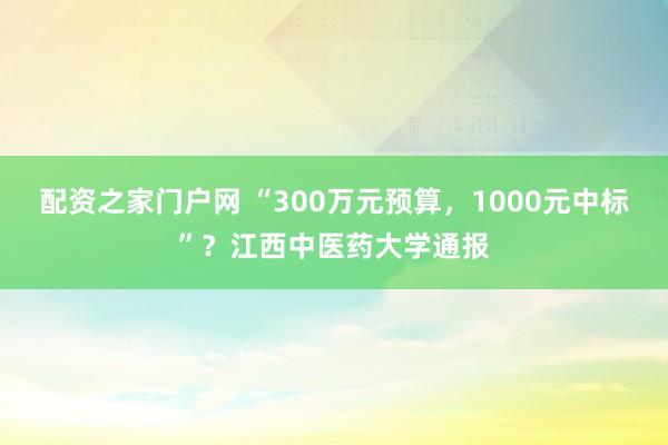 配资之家门户网 “300万元预算，1000元中标”？江西中医药大学通报