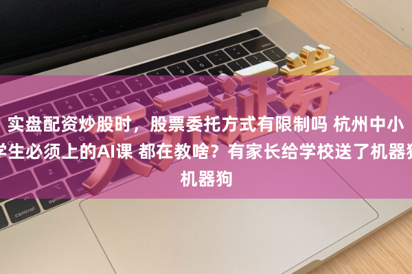 实盘配资炒股时，股票委托方式有限制吗 杭州中小学生必须上的AI课 都在教啥？有家长给学校送了机器狗