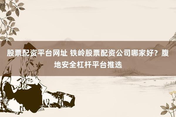 股票配资平台网址 铁岭股票配资公司哪家好？腹地安全杠杆平台推选