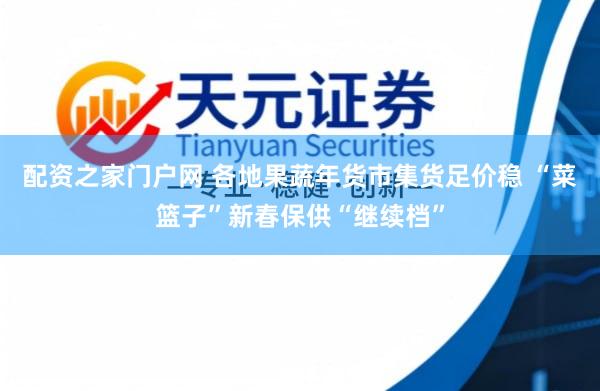 配资之家门户网 各地果蔬年货市集货足价稳 “菜篮子”新春保供“继续档”