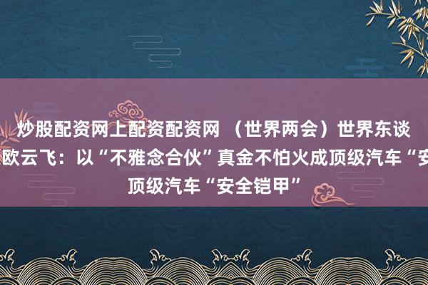 炒股配资网上配资配资网 （世界两会）世界东谈主大代表欧云飞：以“不雅念合伙”真金不怕火成顶级汽车“安全铠甲”