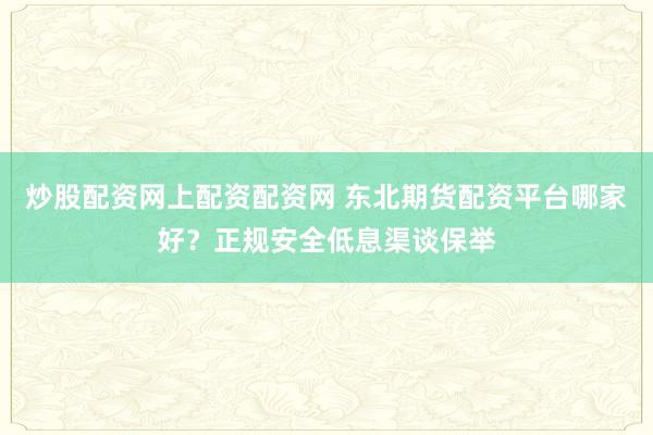炒股配资网上配资配资网 东北期货配资平台哪家好？正规安全低息渠谈保举