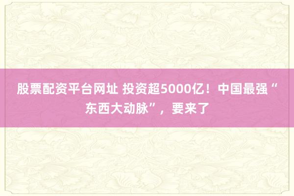 股票配资平台网址 投资超5000亿！中国最强“东西大动脉”，要来了