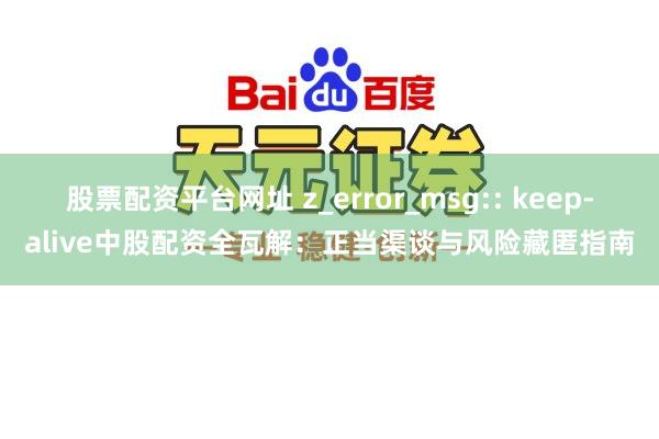 股票配资平台网址 z_error_msg:: keep-alive中股配资全瓦解：正当渠谈与风险藏匿指南